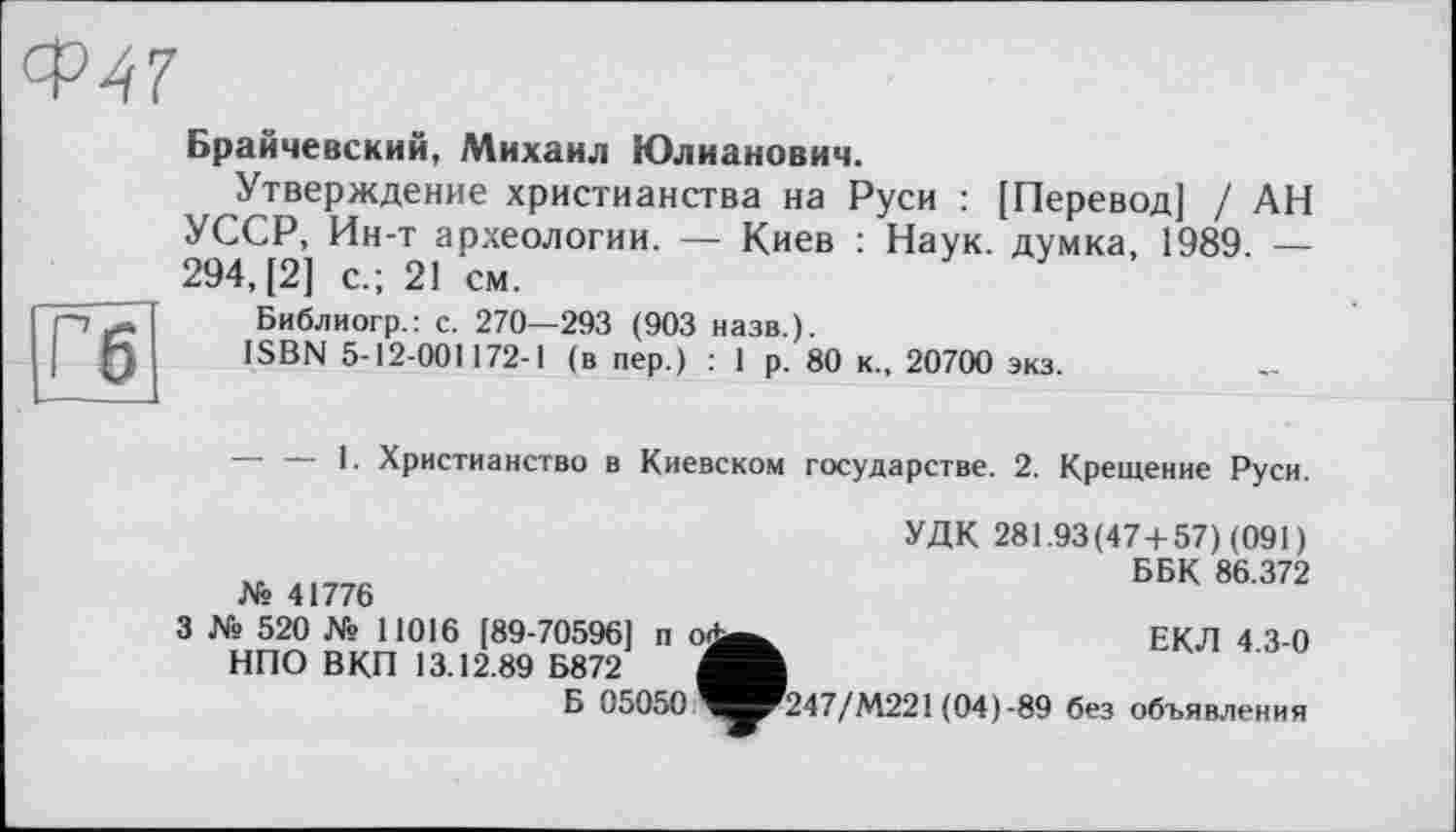 ﻿Ф47
Гб
Брайчевский, Михаил Юлианович.
Утверждение христианства на Руси : [Перевод] / АН УССР, Ин-т археологии. — Киев : Наук, думка, 1989. — 294, [2] с.; 21 см.
Библиогр.: с. 270—293 (903 назв.).
ISBN 5-12-001172-1 (в пер.) : 1 р. 80 к., 20700 экз.
— — 1. Христианство в Киевском государстве. 2. Крещение Руси.
УДК 281.93(474-57) (091)
ББК 86.372
№ 41776
3 № 520 № 11016 [89-70596] п о<^_
НПО ВКП 13.12.89 Б872
Б 05050 Ч^Р247/М221 (04 ) -89
ЕКЛ 4.3-0
без объявления